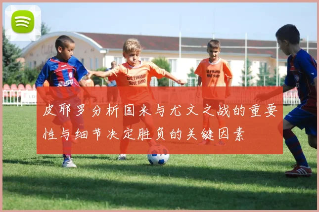 皮耶罗分析国米与尤文之战的重要性与细节决定胜负的关键因素