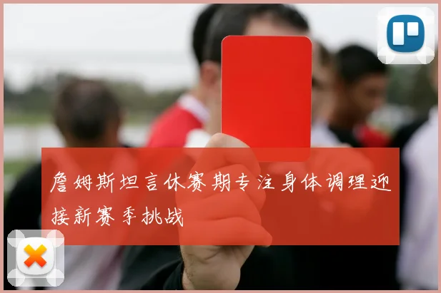 詹姆斯坦言休赛期专注身体调理迎接新赛季挑战
