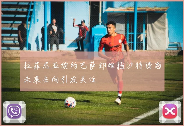 拉菲尼亚续约巴萨却难挡沙特诱惑未来去向引发关注