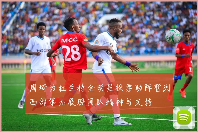 周琦为杜兰特全明星投票助阵暂列西部第九展现团队精神与支持