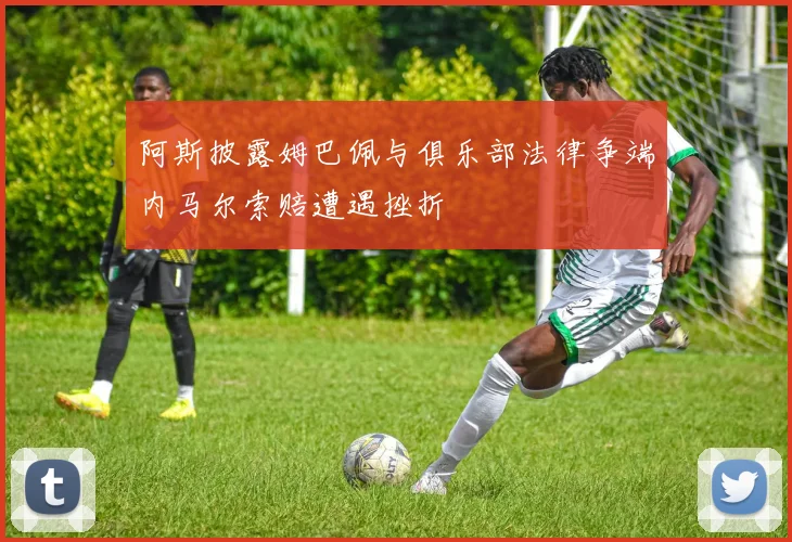 阿斯披露姆巴佩与俱乐部法律争端内马尔索赔遭遇挫折