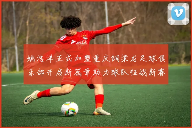 姚浩洋正式加盟重庆铜梁龙足球俱乐部开启新篇章助力球队征战新赛季