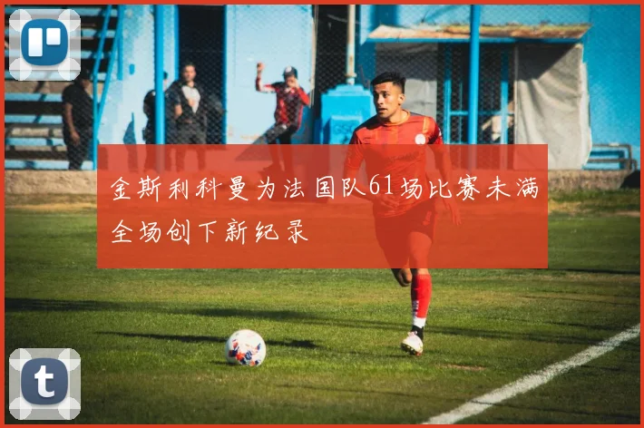 金斯利科曼为法国队61场比赛未满全场创下新纪录