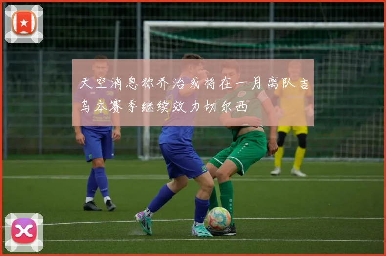 天空消息称乔治或将在一月离队吉乌本赛季继续效力切尔西