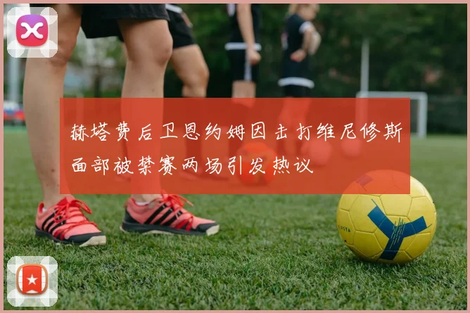 赫塔费后卫恩约姆因击打维尼修斯面部被禁赛两场引发热议