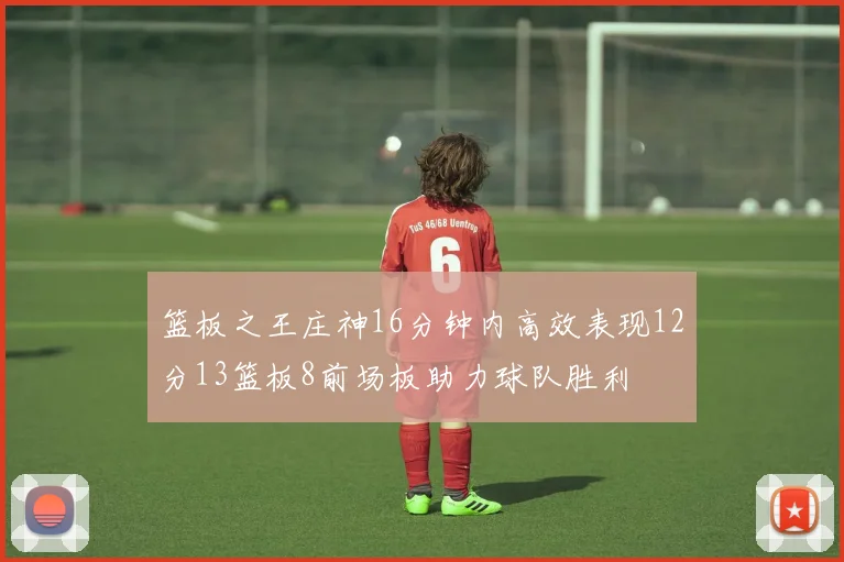篮板之王庄神16分钟内高效表现12分13篮板8前场板助力球队胜利