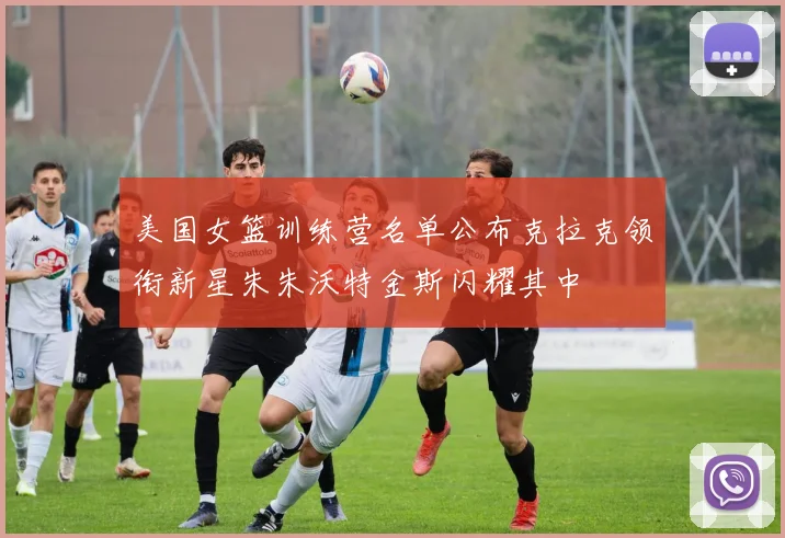 美国女篮训练营名单公布克拉克领衔新星朱朱沃特金斯闪耀其中