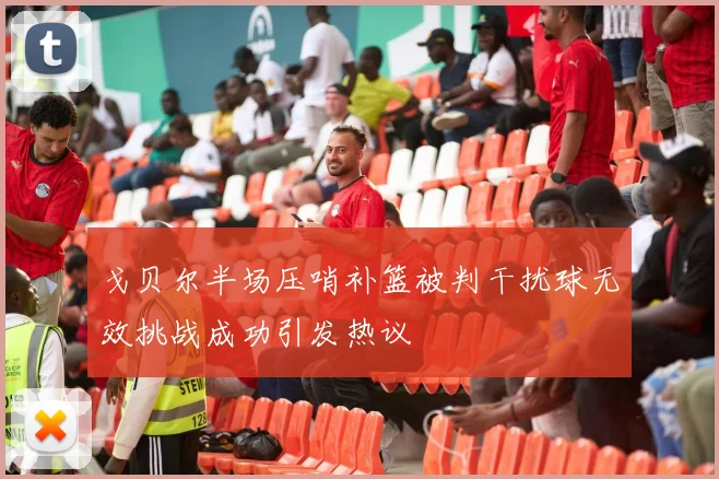 戈贝尔半场压哨补篮被判干扰球无效挑战成功引发热议