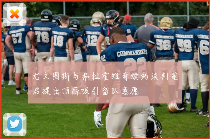 尤文图斯与弗拉霍维奇续约谈判重启提出顶薪吸引留队意愿