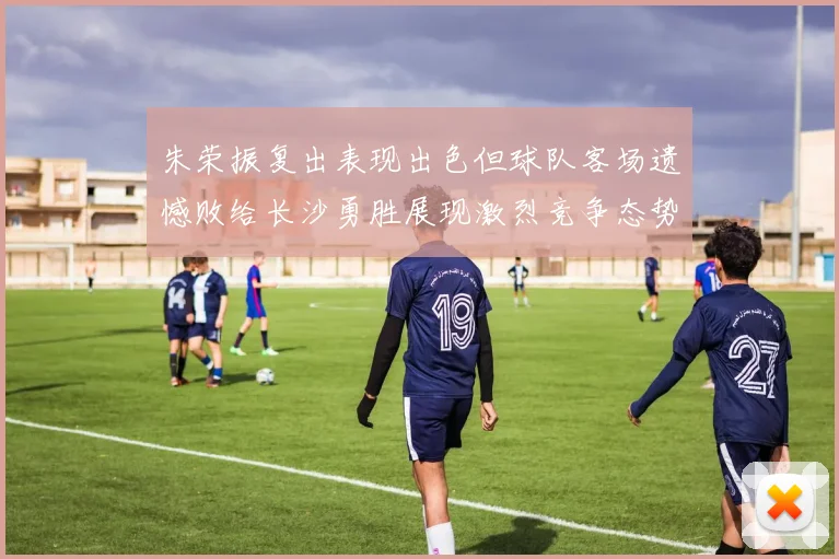 朱荣振复出表现出色但球队客场遗憾败给长沙勇胜展现激烈竞争态势