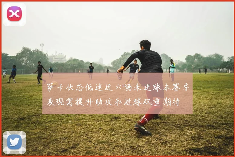 萨卡状态低迷近六场未进球本赛季表现需提升助攻和进球双重期待