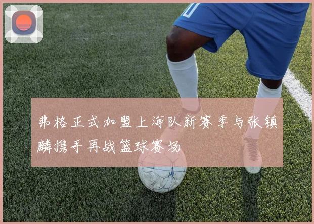 弗格正式加盟上海队新赛季与张镇麟携手再战篮球赛场