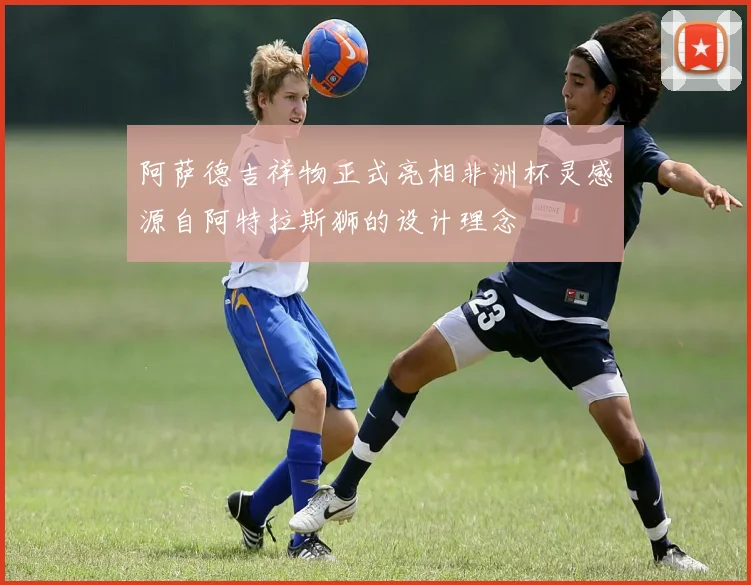 阿萨德吉祥物正式亮相非洲杯灵感源自阿特拉斯狮的设计理念