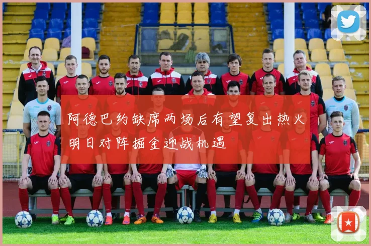 阿德巴约缺席两场后有望复出热火明日对阵掘金迎战机遇