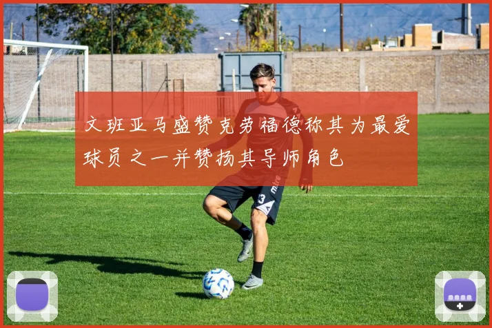 文班亚马盛赞克劳福德称其为最爱球员之一并赞扬其导师角色