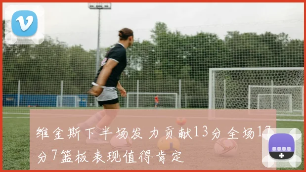 维金斯下半场发力贡献13分全场17分7篮板表现值得肯定