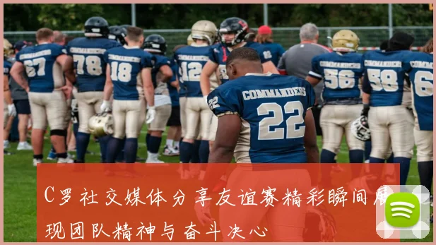 C罗社交媒体分享友谊赛精彩瞬间展现团队精神与奋斗决心