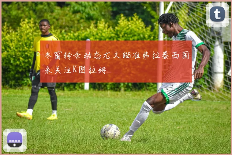 冬窗转会动态尤文瞄准弗拉泰西国米关注K图拉姆