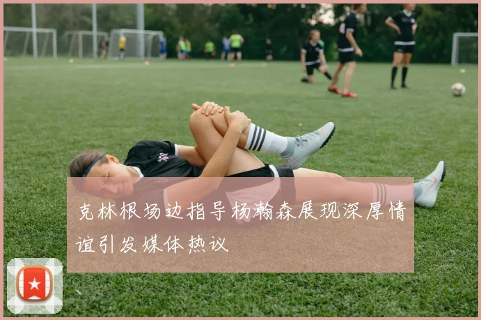克林根场边指导杨瀚森展现深厚情谊引发媒体热议