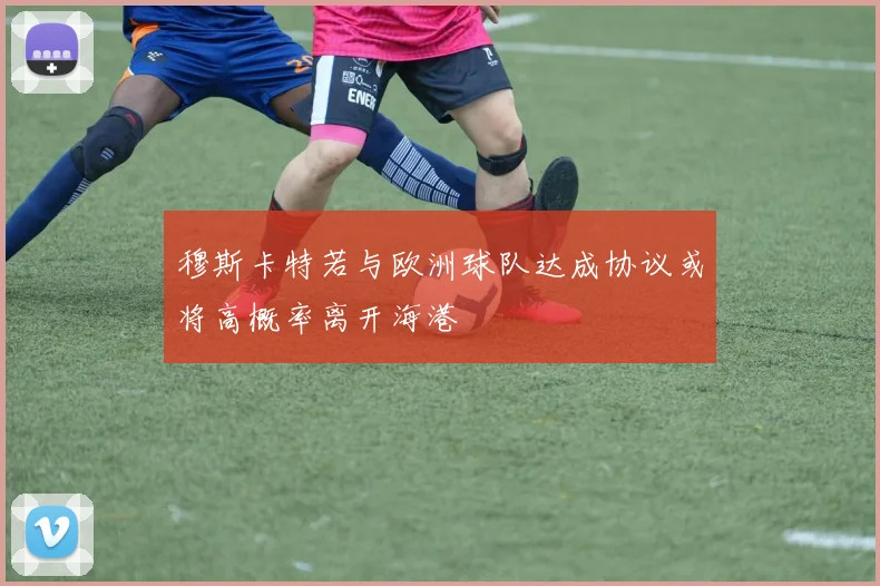 穆斯卡特若与欧洲球队达成协议或将高概率离开海港