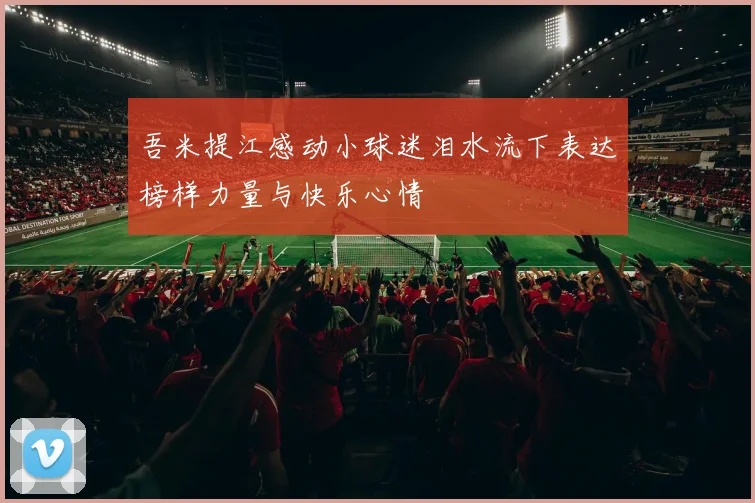 吾米提江感动小球迷泪水流下表达榜样力量与快乐心情