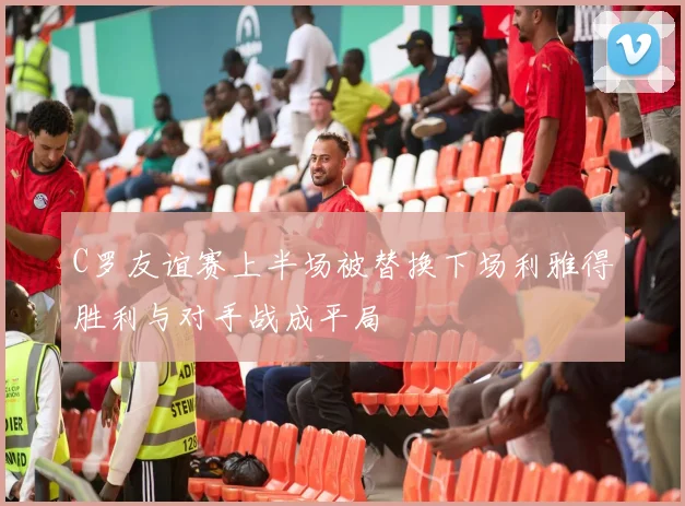 C罗友谊赛上半场被替换下场利雅得胜利与对手战成平局