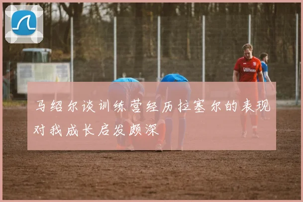 马绍尔谈训练营经历拉塞尔的表现对我成长启发颇深