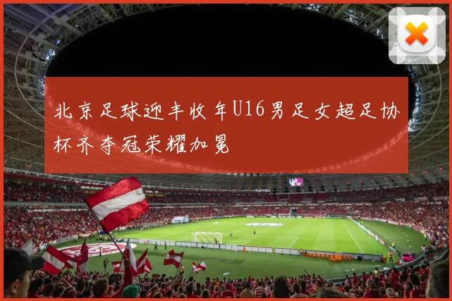 北京足球迎丰收年U16男足女超足协杯齐夺冠荣耀加冕