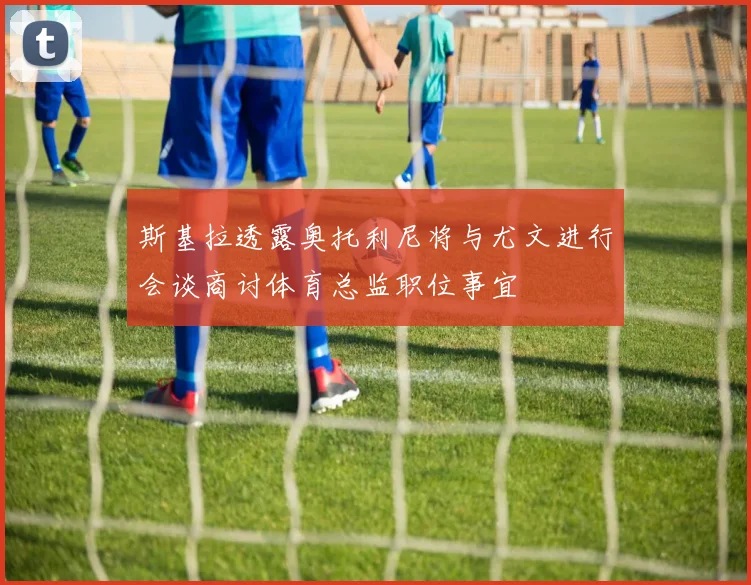 斯基拉透露奥托利尼将与尤文进行会谈商讨体育总监职位事宜